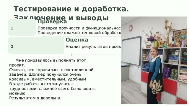  Тестирование и доработка. Заключение и выводы Проверка 1 Проверка прочности и функциональности. Проведение влажно-тепловой обработки (ВТО) Оценка 2 Анализ результатов проекта .  Мне понравилось выполнять этот проект. Считаю, что справилась с поставленной задачей. Шоппер получился очень красивым , вместительным , удобным . В ходе работы я столкнулась с трудностями: сложнее всего было вшить молнию. Результатом я довольна. 
