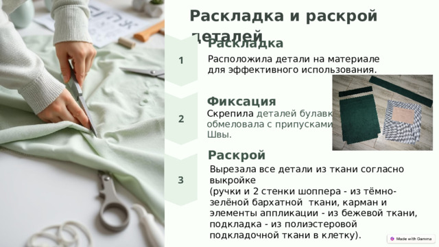  Раск ладка и раскрой деталей Раскладка Располож ила детал и на материале для эффективного использования. Фиксация Ск реп ила деталей булавками , обмеловала с припусками на Швы. Раскрой Вырезала все детали из ткани согласно выкройке (ручки и 2 стенки шоппера - из тёмно-зелёной бархатной  ткани, карман и элементы аппликации - из бежевой ткани, подкладка - из полиэстеровой подкладочной ткани в клетку).   