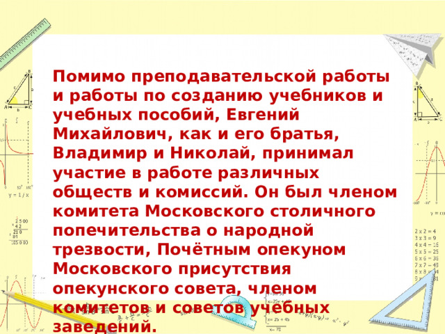 Помимо преподавательской работы и работы по созданию учебников и учебных пособий, Евгений Михайлович, как и его братья, Владимир и Николай, принимал участие в работе различных обществ и комиссий. Он был членом комитета Московского столичного попечительства о народной трезвости, Почётным опекуном Московского присутствия опекунского совета, членом комитетов и советов учебных заведений. 