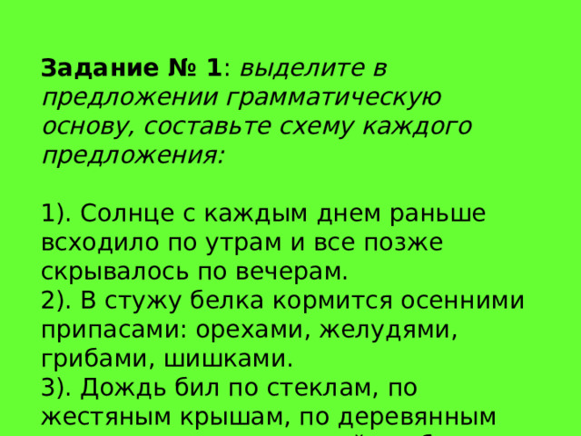 Задание № 1 :  выделите в предложении грамматическую основу, составьте схему каждого предложения: 1). Солнце с каждым днем раньше всходило по утрам и все позже скрывалось по вечерам. 2). В стужу белка кормится осенними припасами: орехами, желудями, грибами, шишками. 3). Дождь бил по стеклам, по жестяным крышам, по деревянным перилам, по водосточной трубе . 