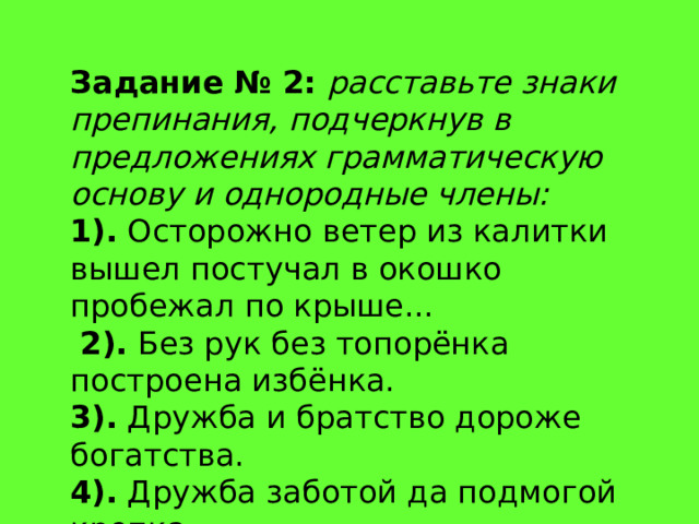 Задание № 2:   расставьте знаки препинания, подчеркнув в предложениях грамматическую основу и однородные члены: 1).  Осторожно ветер из калитки вышел постучал в окошко пробежал по крыше...   2).  Без рук без топорёнка построена избёнка.  3).  Дружба и братство дороже богатства.  4).  Дружба заботой да подмогой крепка. 