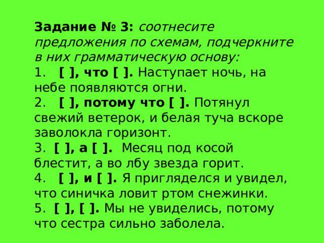 Задание № 3:   соотнесите предложения по схемам, подчеркните в них грамматическую основу: 1.    [ ], что [ ]. Наступает ночь, на небе появляются огни. 2.    [ ], потому что [ ]. Потянул свежий ветерок, и белая туча вскоре заволокла горизонт. 3.   [ ], а [ ]. Месяц под косой блестит, а во лбу звезда горит. 4.   [ ], и [ ]. Я пригляделся и увидел, что синичка ловит ртом снежинки. 5.   [ ], [ ]. Мы не увиделись, потому что сестра сильно заболела. 