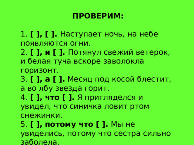 ПРОВЕРИМ: 1.  [ ], [ ].  Наступает ночь, на небе появляются огни. 2.  [ ], и [ ].  Потянул свежий ветерок, и белая туча вскоре заволокла горизонт. 3.  [ ], а [ ].  Месяц под косой блестит, а во лбу звезда горит. 4.  [ ], что [ ].  Я пригляделся и увидел, что синичка ловит ртом снежинки. 5.  [ ], потому что [ ].  Мы не увиделись, потому что сестра сильно заболела. 