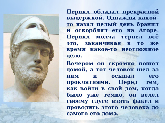  Перикл обладал прекрасной выдержкой. Однажды какой-то нахал целый день бранил и оскорблял его на Агоре. Перикл молча терпел всё это, заканчивая в то же время какое-то неотложное дело.  Вечером он скромно пошел домой, а тот человек шел за ним и осыпал его проклятиями. Перед тем, как войти в свой дом, когда было уже темно, он велел своему слуге взять факел и проводить этого человека до самого его дома. 