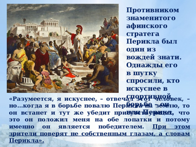 Противником знаменитого афинского стратега Перикла был один из вождей знати. Однажды его в шутку спросили, кто искуснее в спортивной борьбе – он или Перикл. «Разумеется, я искуснее, – отвечал этот человек, – но…когда я в борьбе повалю Перикла на землю, то он встанет и тут же убедит присутствующих, что это он положил меня на обе лопатки и потому именно он является победителем. При этом зрители поверят не собственным глазам, а словам Перикла». 