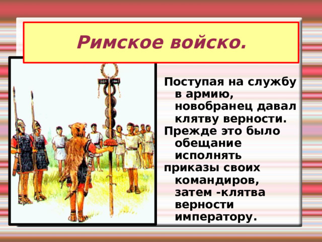 Римское войско. Поступая на службу в армию, новобранец давал клятву верности. Прежде это было обещание исполнять приказы своих командиров, затем -клятва верности императору.  