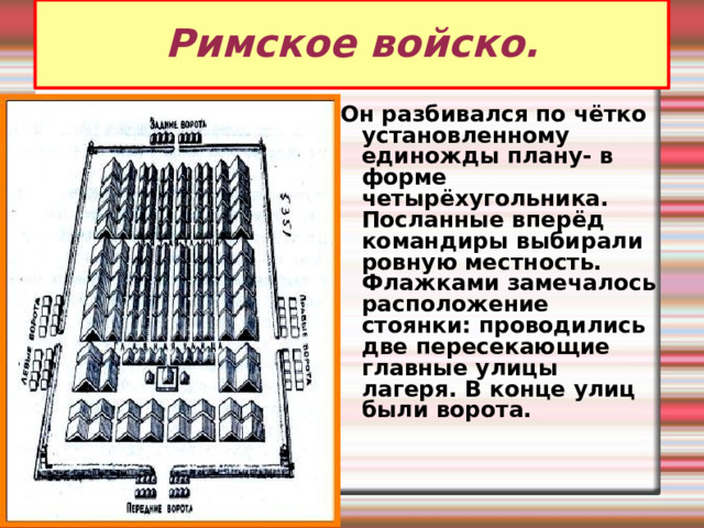 Римское войско. Он разбивался по чётко установленному единожды плану- в форме четырёхугольника. Посланные вперёд командиры выбирали ровную местность. Флажками замечалось расположение стоянки: проводились две пересекающие главные улицы лагеря. В конце улиц были ворота. 