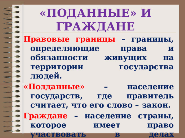 «ПОДАННЫЕ» И ГРАЖДАНЕ Правовые границы – границы, определяющие права и обязанности живущих на территории государства людей. «Подданные» – население государств, где правитель считает, что его слово – закон. Граждане  – население страны, которое имеет право участвовать в делах государства. 