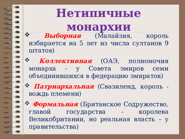 Нетипичные монархии  Выборная (Малайзия, король избирается на 5 лет из числа султанов 9 штатов)  Коллективная  (ОАЭ, полномочия монарха - у Совета эмиров семи объединившихся в федерацию эмиратов)  Патриархальная  (Свазиленд, король - вождь племени)  Формальная (Британское Содружество, главой государства - королева Великобритании, но реальная власть – у правительства) 