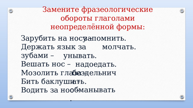 Замените фразеологические обороты глаголами неопределённой формы: Зарубить на носу – запомнить. Держать язык за зубами – Вешать нос – Мозолить глаза – Бить баклуши – Водить за нос – молчать. унывать. надоедать. бездельничать.  обманывать. 