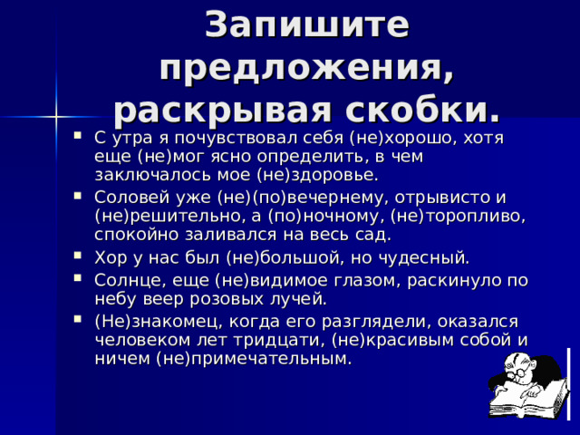 Запишите предложения, раскрывая скобки. С утра я почувствовал себя (не)хорошо, хотя еще (не)мог ясно определить, в чем заключалось мое (не)здоровье. Соловей уже (не)(по)вечернему, отрывисто и (не)решительно, а (по)ночному, (не)торопливо, спокойно заливался на весь сад. Хор у нас был (не)большой, но чудесный. Солнце, еще (не)видимое глазом, раскинуло по небу веер розовых лучей. (Не)знакомец, когда его разглядели, оказался человеком лет тридцати, (не)красивым собой и ничем (не)примечательным. 