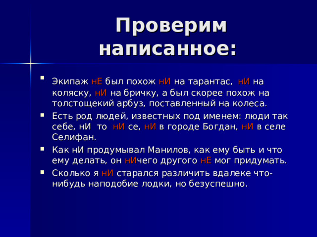  Проверим написанное: Экипаж нЕ был похож нИ на тарантас,  нИ на коляску, нИ на бричку, а был скорее похож на толстощекий арбуз, поставленный на колеса. Есть род людей, известных под именем: люди так себе, нИ то нИ се, нИ в городе Богдан, нИ в селе Селифан. Как нИ продумывал Манилов, как ему быть и что ему делать, он нИ чего другого нЕ мог придумать. Сколько я нИ старался различить вдалеке что-нибудь наподобие лодки, но безуспешно.  