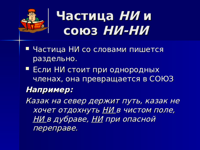 Частица НИ и  союз НИ-НИ Частица НИ со словами пишется раздельно. Если НИ стоит при однородных членах, она превращается в СОЮЗ Например: Казак на север держит путь, казак не хочет отдохнуть НИ в чистом поле, НИ в дубраве, НИ при опасной переправе. 