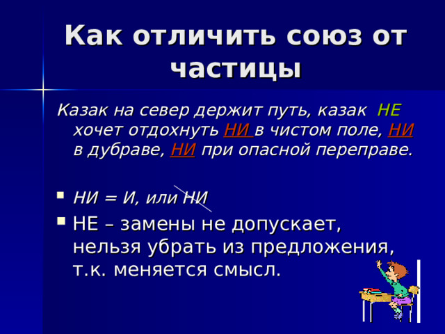 Как отличить союз от частицы Казак на север держит путь, казак НЕ хочет отдохнуть НИ в чистом поле, НИ в дубраве, НИ  при опасной переправе.  НИ = И, или НИ НЕ – замены не допускает, нельзя убрать из предложения, т.к. меняется смысл. 