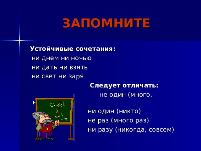 ЗАПОМНИТЕ  Устойчивые сочетания:  ни днем ни ночью  ни дать ни взять  ни свет ни заря  Следует отличать:  не один (много, несколько)  ни один (никто)  не раз (много раз)  ни разу (никогда, совсем) 