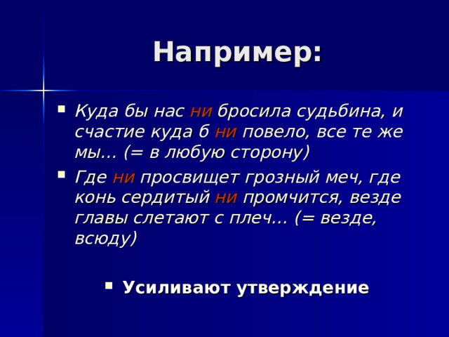Например: Куда бы нас ни бросила судьбина, и счастие куда б ни повело, все те же мы… (= в любую сторону) Где ни просвищет грозный меч, где конь сердитый ни промчится, везде главы слетают с плеч… (= везде, всюду)  Усиливают утверждение 