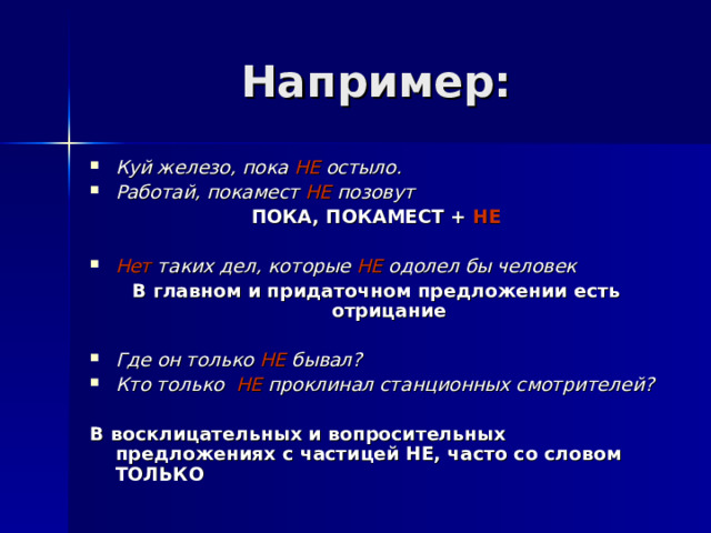 Например: Куй железо, пока НЕ остыло. Работай, покамест НЕ позовут ПОКА, ПОКАМЕСТ + НЕ  Нет таких дел, которые НЕ одолел бы человек В главном и придаточном предложении есть отрицание  Где он только НЕ бывал? Кто только НЕ проклинал станционных смотрителей?  В восклицательных и вопросительных предложениях с частицей НЕ, часто со словом ТОЛЬКО 