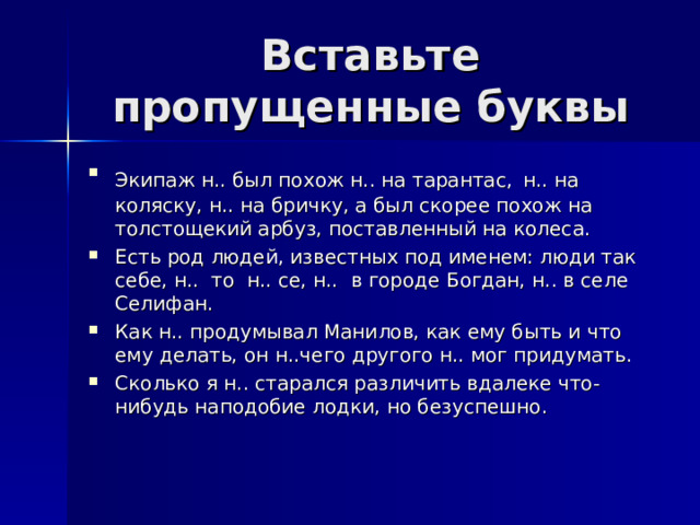 Вставьте пропущенные буквы Экипаж н.. был похож н.. на тарантас,  н.. на коляску, н.. на бричку, а был скорее похож на толстощекий арбуз, поставленный на колеса. Есть род людей, известных под именем: люди так себе, н.. то н.. се, н.. в городе Богдан, н.. в селе Селифан. Как н.. продумывал Манилов, как ему быть и что ему делать, он н..чего другого н.. мог придумать. Сколько я н.. старался различить вдалеке что-нибудь наподобие лодки, но безуспешно. 