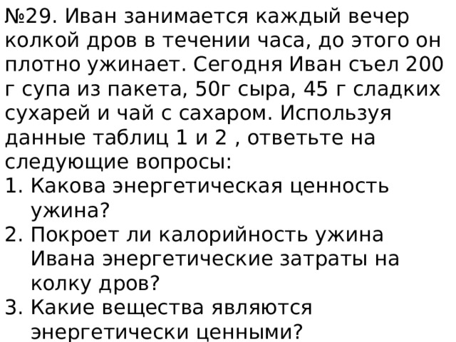 № 29. Иван занимается каждый вечер колкой дров в течении часа, до этого он плотно ужинает. Сегодня Иван съел 200 г супа из пакета, 50г сыра, 45 г сладких сухарей и чай с сахаром. Используя данные таблиц 1 и 2 , ответьте на следующие вопросы: Какова энергетическая ценность ужина? Покроет ли калорийность ужина Ивана энергетические затраты на колку дров? Какие вещества являются энергетически ценными? 