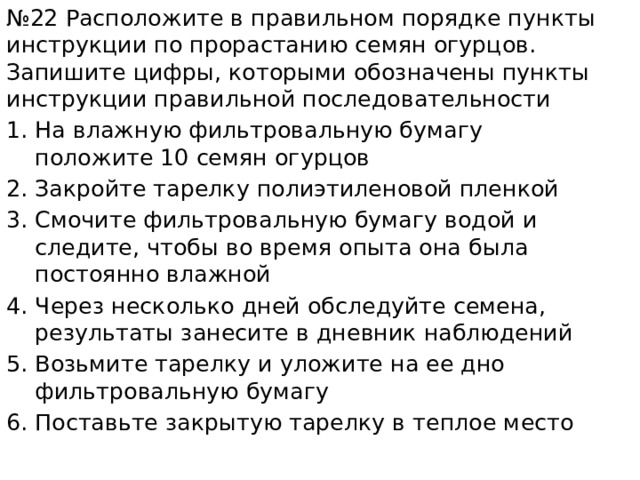 № 22 Расположите в правильном порядке пункты инструкции по прорастанию семян огурцов. Запишите цифры, которыми обозначены пункты инструкции правильной последовательности На влажную фильтровальную бумагу положите 10 семян огурцов Закройте тарелку полиэтиленовой пленкой Смочите фильтровальную бумагу водой и следите, чтобы во время опыта она была постоянно влажной Через несколько дней обследуйте семена, результаты занесите в дневник наблюдений Возьмите тарелку и уложите на ее дно фильтровальную бумагу Поставьте закрытую тарелку в теплое место 