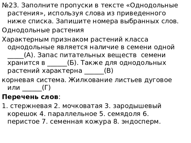 № 23. Заполните пропуски в тексте «Однодольные растения», используя слова из приведенного ниже списка. Запишите номера выбранных слов. Однодольные растения Характерным признаком растений класса однодольные является наличие в семени одной _____(А). Запас питательных веществ семени хранится в ______(Б). Также для однодольных растений характерна ______(В) корневая система. Жилкование листьев дуговое или ______(Г) Перечень слов : 1. стержневая 2. мочковатая 3. зародышевый корешок 4. параллельное 5. семядоля 6. перистое 7. семенная кожура 8. эндосперм. 