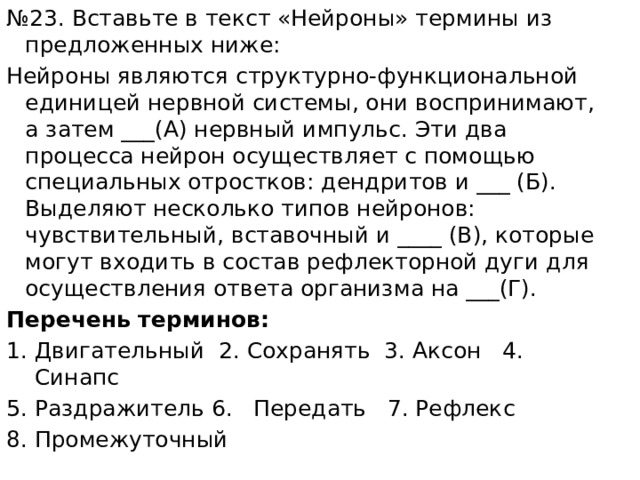 № 23. Вставьте в текст «Нейроны» термины из предложенных ниже: Нейроны являются структурно-функциональной единицей нервной системы, они воспринимают, а затем ___(А) нервный импульс. Эти два процесса нейрон осуществляет с помощью специальных отростков: дендритов и ___ (Б). Выделяют несколько типов нейронов: чувствительный, вставочный и ____ (В), которые могут входить в состав рефлекторной дуги для осуществления ответа организма на ___(Г). Перечень терминов: Двигательный 2. Сохранять 3. Аксон 4. Синапс 5. Раздражитель 6. Передать 7. Рефлекс 8. Промежуточный 