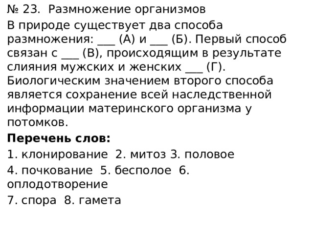 № 23. Размножение организмов В природе существует два способа размножения: ___ (А) и ___ (Б). Первый способ связан с ___ (В), происходящим в результате слияния мужских и женских ___ (Г). Биологическим значением второго способа является сохранение всей наследственной информации материнского организма у потомков. Перечень слов: клонирование 2. митоз 3. половое 4. почкование 5. бесполое 6. оплодотворение 7. спора 8. гамета 