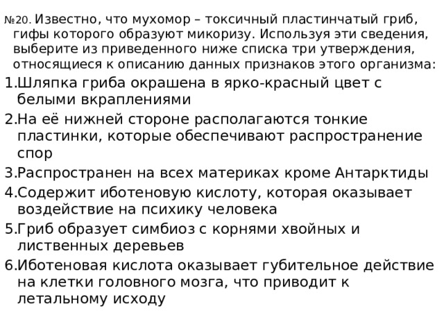 № 20. Известно, что мухомор – токсичный пластинчатый гриб, гифы которого образуют микоризу. Используя эти сведения, выберите из приведенного ниже списка три утверждения, относящиеся к описанию данных признаков этого организма: Шляпка гриба окрашена в ярко-красный цвет с белыми вкраплениями На её нижней стороне располагаются тонкие пластинки, которые обеспечивают распространение спор Распространен на всех материках кроме Антарктиды Содержит иботеновую кислоту, которая оказывает воздействие на психику человека Гриб образует симбиоз с корнями хвойных и лиственных деревьев Иботеновая кислота оказывает губительное действие на клетки головного мозга, что приводит к летальному исходу 