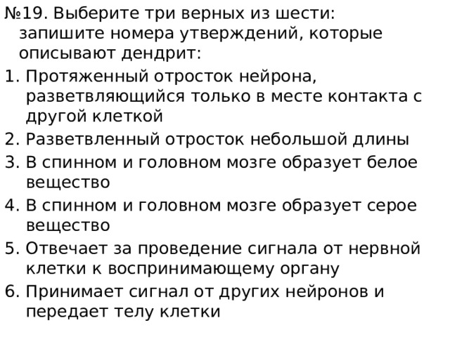 № 19. Выберите три верных из шести: запишите номера утверждений, которые описывают дендрит: Протяженный отросток нейрона, разветвляющийся только в месте контакта с другой клеткой Разветвленный отросток небольшой длины В спинном и головном мозге образует белое вещество В спинном и головном мозге образует серое вещество Отвечает за проведение сигнала от нервной клетки к воспринимающему органу Принимает сигнал от других нейронов и передает телу клетки 