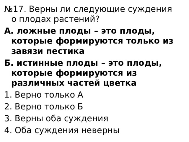 № 17. Верны ли следующие суждения о плодах растений? А. ложные плоды – это плоды, которые формируются только из завязи пестика Б. истинные плоды – это плоды, которые формируются из различных частей цветка Верно только А Верно только Б Верны оба суждения Оба суждения неверны 