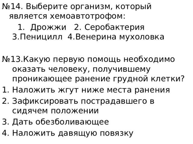 № 14. Выберите организм, который является хемоавтотрофом:  1. Дрожжи 2. Серобактерия 3.Пеницилл 4.Венерина мухоловка № 13.Какую первую помощь необходимо оказать человеку, получившему проникающее ранение грудной клетки? Наложить жгут ниже места ранения Зафиксировать пострадавшего в сидячем положении Дать обезболивающее Наложить давящую повязку 
