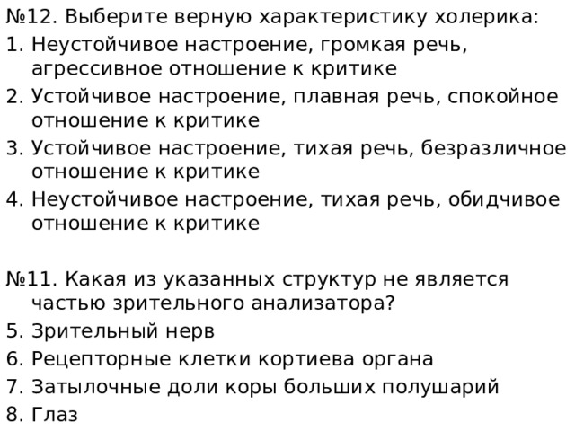 № 12. Выберите верную характеристику холерика: Неустойчивое настроение, громкая речь, агрессивное отношение к критике Устойчивое настроение, плавная речь, спокойное отношение к критике Устойчивое настроение, тихая речь, безразличное отношение к критике Неустойчивое настроение, тихая речь, обидчивое отношение к критике № 11. Какая из указанных структур не является частью зрительного анализатора? Зрительный нерв Рецепторные клетки кортиева органа Затылочные доли коры больших полушарий Глаз 