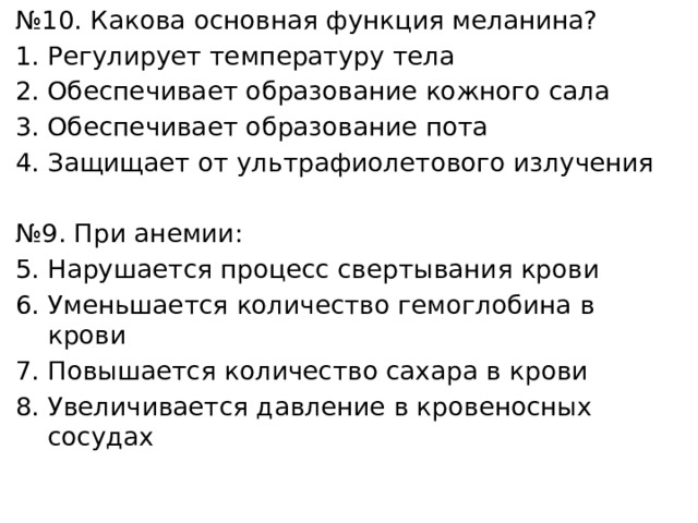 № 10. Какова основная функция меланина? Регулирует температуру тела Обеспечивает образование кожного сала Обеспечивает образование пота Защищает от ультрафиолетового излучения № 9. При анемии: Нарушается процесс свертывания крови Уменьшается количество гемоглобина в крови Повышается количество сахара в крови Увеличивается давление в кровеносных сосудах 