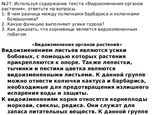 № 27. Используя содержание текста «Видоизменения органов растения», ответьте на вопросы. В чем разница между колючками барбариса и колючками боярышника? Какую функцию выполняют усики гороха? Как доказать, что корневище является видоизмененным побегом  «Видоизменения органов растений» Видоизменением листьев являются усики бобовых, с помощью которых растения прикрепляются к опоре. Также лепестки, тычинки и пестики цветка являются видоизмененными листьями. К данной группе можно отнести колючки кактуса и барбариса, необходимые для предотвращения излишнего испарения воды и защиты. К видоизменениям корня относятся корнеплоды моркови, свеклы, редиса. Они служат для запаса питательных веществ. К данной группе также относятся воздушные корни орхидеи, необходимые для поглощения воды. И дыхательные корни болотного кипариса, необходимые для дыхания. 