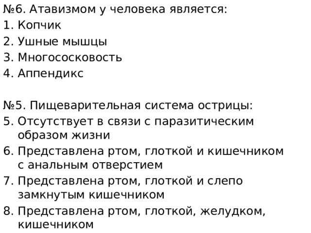 № 6. Атавизмом у человека является: Копчик Ушные мышцы Многососковость Аппендикс № 5. Пищеварительная система острицы: Отсутствует в связи с паразитическим образом жизни Представлена ртом, глоткой и кишечником с анальным отверстием Представлена ртом, глоткой и слепо замкнутым кишечником Представлена ртом, глоткой, желудком, кишечником 