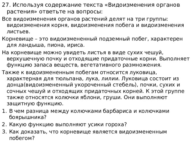 27. Используя содержание текста «Видоизменения органов растения» ответьте на вопросы: Все видоизменения органов растений делят на три группы: видоизменения корня, видоизменения побега и видоизменения листьев. Корневище – это видоизмененный подземный побег, характерен для ландыша, пиона, ириса. На корневище можно увидеть листья в виде сухих чешуй, верхушечную почку и отходящие придаточные корни. Выполняет функцию запаса веществ, вегетативного размножения. Также к видоизмененным побегам относится луковица, характерная для тюльпана, лука, лилии. Луковица состоит из донца(видоизмененный укороченный стебель), почки, сухих и сочных чешуй и отходящих придаточных корней. К этой группе также относятся колючки яблони, груши. Они выполняют защитную функцию. В чем разница между колючками барбариса и колючками боярышника? Какую функцию выполняют усики гороха? Как доказать, что корневище является видоизмененным побегом? 