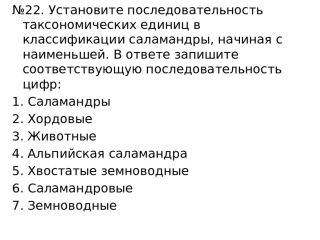 № 22. Установите последовательность таксономических единиц в классификации саламандры, начиная с наименьшей. В ответе запишите соответствующую последовательность цифр: Саламандры Хордовые Животные Альпийская саламандра Хвостатые земноводные Саламандровые Земноводные 
