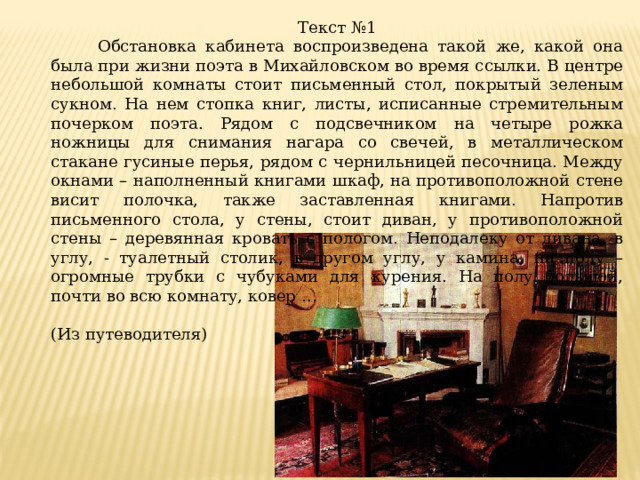 Текст №1  Обстановка кабинета воспроизведена такой же, какой она была при жизни поэта в Михайловском во время ссылки. В центре небольшой комнаты стоит письменный стол, покрытый зеленым сукном. На нем стопка книг, листы, исписанные стремительным почерком поэта. Рядом с подсвечником на четыре рожка ножницы для снимания нагара со свечей, в металлическом стакане гусиные перья, рядом с чернильницей песочница. Между окнами – наполненный книгами шкаф, на противоположной стене висит полочка, также заставленная книгами. Напротив письменного стола, у стены, стоит диван, у противоположной стены – деревянная кровать с пологом. Неподалеку от дивана, в углу, - туалетный столик, в другом углу, у камина, на полу – огромные трубки с чубуками для курения. На полу большой, почти во всю комнату, ковер … (Из путеводителя)   