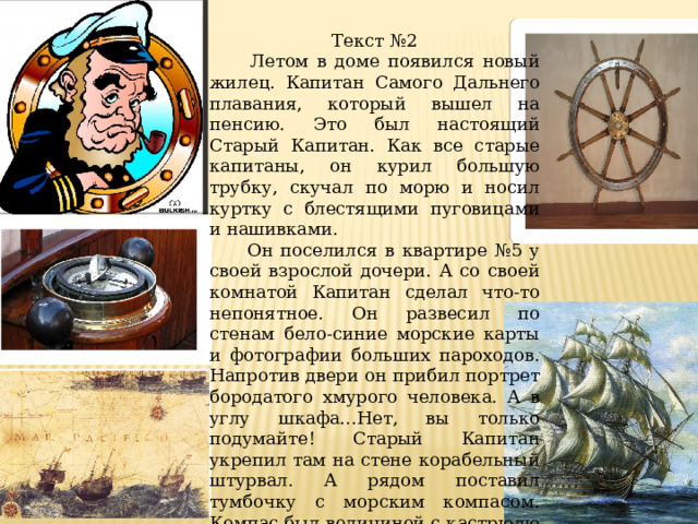 Текст №2  Летом в доме появился новый жилец. Капитан Самого Дальнего плавания, который вышел на пенсию. Это был настоящий Старый Капитан. Как все старые капитаны, он курил большую трубку, скучал по морю и носил куртку с блестящими пуговицами и нашивками.  Он поселился в квартире №5 у своей взрослой дочери. А со своей комнатой Капитан сделал что-то непонятное. Он развесил по стенам бело-синие морские карты и фотографии больших пароходов. Напротив двери он прибил портрет бородатого хмурого человека. А в углу шкафа…Нет, вы только подумайте! Старый Капитан укрепил там на стене корабельный штурвал. А рядом поставил тумбочку с морским компасом. Компас был величиной с кастрюлю и назывался «компа´с». Тумбочку Капитан сколотил сам. Называлась она «нактоуз». (В.Крапивин.) 