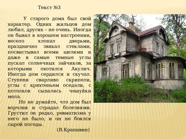 Текст №3  У старого дома был свой характер. Одних жильцов дом любил, других – не очень. Иногда он бывал в хорошем настроении, весело хлопал дверьми, празднично звякал стеклами, посвистывал всеми щелями и даже в самые темные углы пускал солнечных зайчиков, за которыми охотился Акулич. Иногда дом сердился и скучал. Ступени сварливо скрипели, углы с кряхтеньем оседали, с потолков сыпались чешуйки мела.  Но не думайте, что дом был ворчлив и страдал болезнями. Грустил он редко, ревматизма у него не было, и он не боялся сырой погоды. (В.Крапивин)   