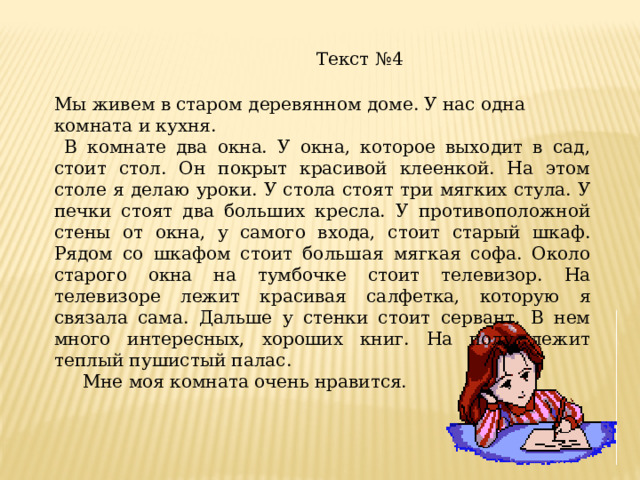 Текст №4 Мы живем в старом деревянном доме. У нас одна комната и кухня.  В комнате два окна. У окна, которое выходит в сад, стоит стол. Он покрыт красивой клеенкой. На этом столе я делаю уроки. У стола стоят три мягких стула. У печки стоят два больших кресла. У противоположной стены от окна, у самого входа, стоит старый шкаф. Рядом со шкафом стоит большая мягкая софа. Около старого окна на тумбочке стоит телевизор. На телевизоре лежит красивая салфетка, которую я связала сама. Дальше у стенки стоит сервант. В нем много интересных, хороших книг. На полу лежит теплый пушистый палас.  Мне моя комната очень нравится. 