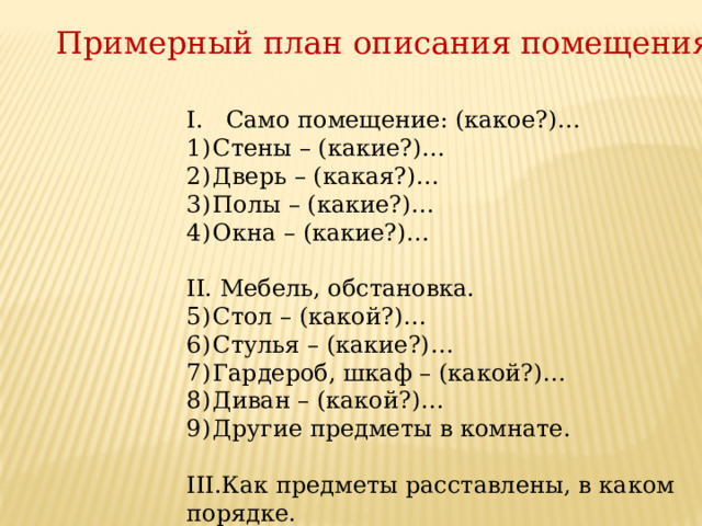 Примерный план описания помещения Само помещение: (какое?)… Стены – (какие?)… Дверь – (какая?)… Полы – (какие?)… Окна – (какие?)…   II. Мебель, обстановка. Стол – (какой?)… Стулья – (какие?)… Гардероб, шкаф – (какой?)… Диван – (какой?)… Другие предметы в комнате. III.Как предметы расставлены, в каком порядке.   