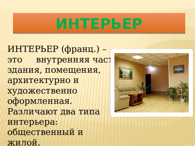 ИНТЕРЬЕР ИНТЕРЬЕР (франц.) – это внутренняя часть здания, помещения, архитектурно и художественно оформленная. Различают два типа интерьера: общественный и жилой. 