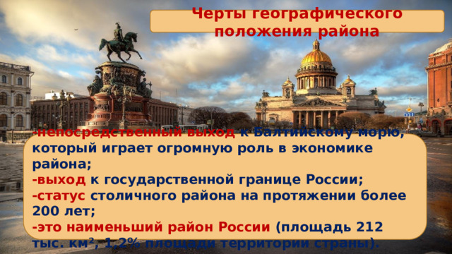 Черты географического положения района -непосредственный выход к Балтийскому морю, который играет огромную роль в экономике района; -выход к государственной границе России; -статус столичного района на протяжении более 200 лет; -это наименьший район России (площадь 212 тыс. км², 1,2% площади территории страны). 