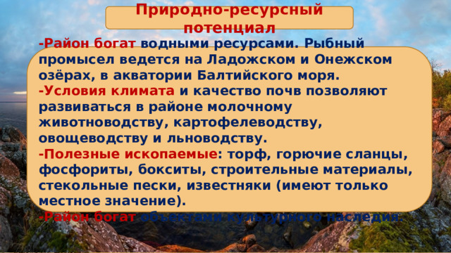 Природно-ресурсный потенциал -Район богат водными ресурсами. Рыбный промысел ведется на Ладожском и Онежском озёрах, в акватории Балтийского моря. -Условия климата и качество почв позволяют развиваться в районе молочному животноводству, картофелеводству, овощеводству и льноводству. -Полезные ископаемые : торф, горючие сланцы, фосфориты, бокситы, строительные материалы, стекольные пески, известняки (имеют только местное значение). -Район богат объектами культурного наследия. 
