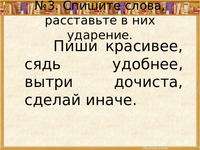 № 3. Спишите слова, расставьте в них ударение.  Пиши красивее, сядь удобнее, вытри дочиста, сделай иначе. 