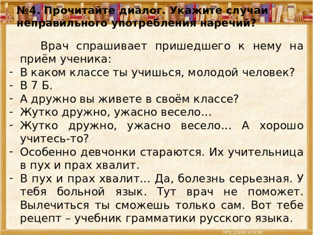 № 4. Прочитайте диалог. Укажите случаи неправильного употребления наречий?  Врач спрашивает пришедшего к нему на приём ученика: В каком классе ты учишься, молодой человек? В 7 Б. А дружно вы живете в своём классе? Жутко дружно, ужасно весело… Жутко дружно, ужасно весело… А хорошо учитесь-то? Особенно девчонки стараются. Их учительница в пух и прах хвалит. В пух и прах хвалит… Да, болезнь серьезная. У тебя больной язык. Тут врач не поможет. Вылечиться ты сможешь только сам. Вот тебе рецепт – учебник грамматики русского языка. 