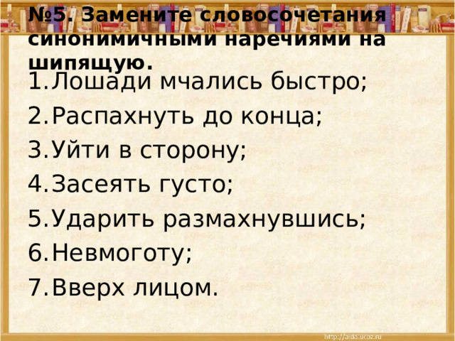 № 5. Замените словосочетания синонимичными наречиями на шипящую. Лошади мчались быстро; Распахнуть до конца; Уйти в сторону; Засеять густо; Ударить размахнувшись; Невмоготу; Вверх лицом. 