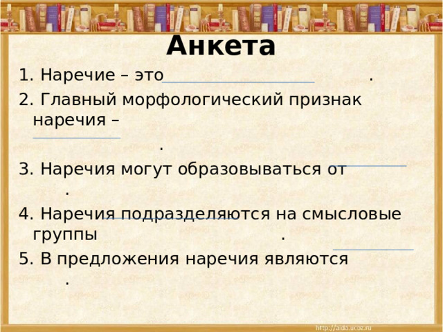 Анкета 1. Наречие – это . 2. Главный морфологический признак наречия –  . 3. Наречия могут образовываться от . 4. Наречия подразделяются на смысловые группы . 5. В предложения наречия являются . 