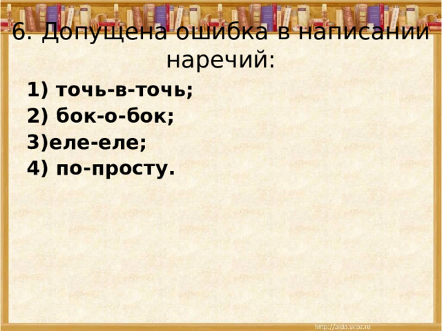 6.  Допущена ошибка в написании наречий: 1) точь-в-точь; 2) бок-о-бок; 3)еле-еле; 4) по-просту.  